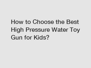 How to Choose the Best High Pressure Water Toy Gun for Kids?