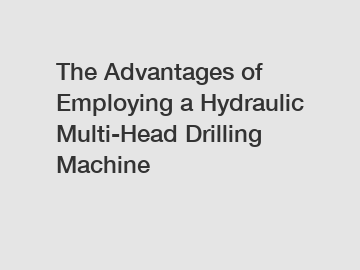 The Advantages of Employing a Hydraulic Multi-Head Drilling Machine