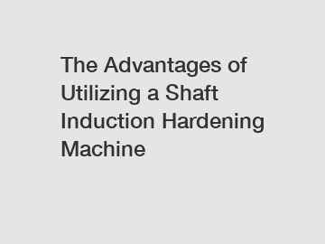 The Advantages of Utilizing a Shaft Induction Hardening Machine