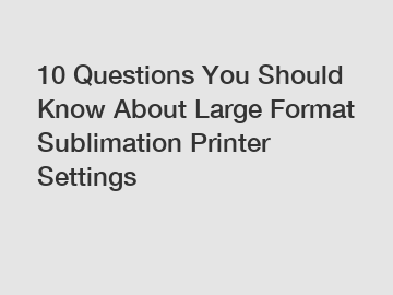 10 Questions You Should Know About Large Format Sublimation Printer Settings