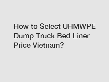 How to Select UHMWPE Dump Truck Bed Liner Price Vietnam?