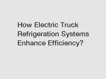 How Electric Truck Refrigeration Systems Enhance Efficiency?