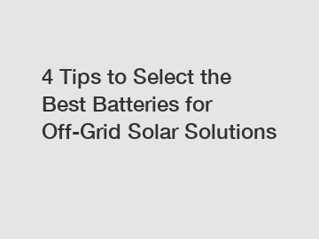 4 Tips to Select the Best Batteries for Off-Grid Solar Solutions