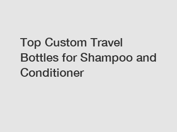 Top Custom Travel Bottles for Shampoo and Conditioner