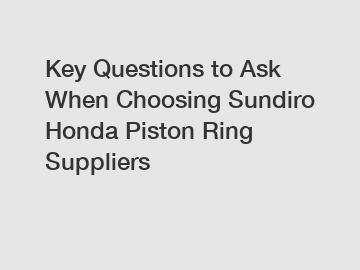 Key Questions to Ask When Choosing Sundiro Honda Piston Ring Suppliers
