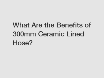 What Are the Benefits of 300mm Ceramic Lined Hose?