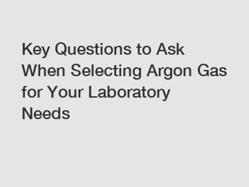 Key Questions to Ask When Selecting Argon Gas for Your Laboratory Needs