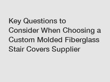 Key Questions to Consider When Choosing a Custom Molded Fiberglass Stair Covers Supplier