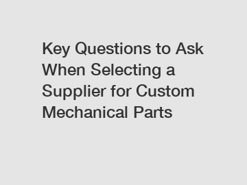 Key Questions to Ask When Selecting a Supplier for Custom Mechanical Parts