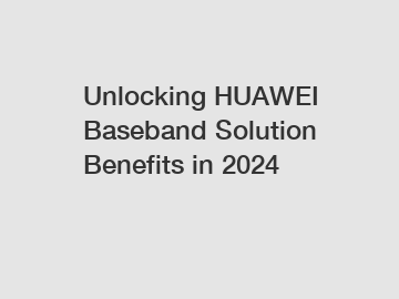 Unlocking HUAWEI Baseband Solution Benefits in 2024