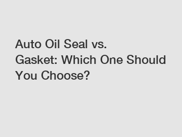 Auto Oil Seal vs. Gasket: Which One Should You Choose?