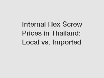 Internal Hex Screw Prices in Thailand: Local vs. Imported