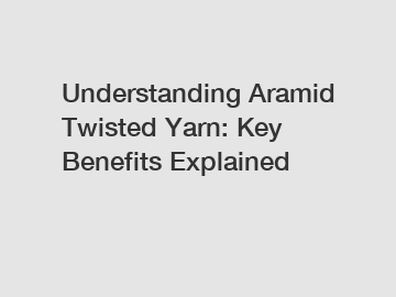 Understanding Aramid Twisted Yarn: Key Benefits Explained