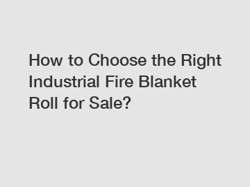 How to Choose the Right Industrial Fire Blanket Roll for Sale?