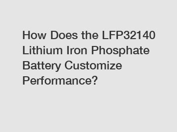 How Does the LFP32140 Lithium Iron Phosphate Battery Customize Performance?