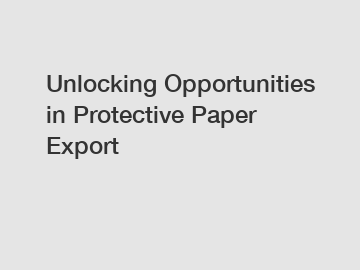 Unlocking Opportunities in Protective Paper Export
