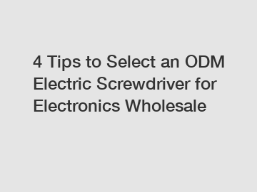 4 Tips to Select an ODM Electric Screwdriver for Electronics Wholesale