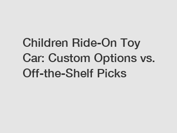 Children Ride-On Toy Car: Custom Options vs. Off-the-Shelf Picks