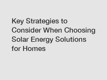 Key Strategies to Consider When Choosing Solar Energy Solutions for Homes