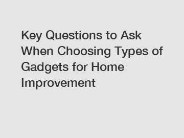 Key Questions to Ask When Choosing Types of Gadgets for Home Improvement
