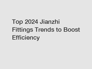 Top 2024 Jianzhi Fittings Trends to Boost Efficiency