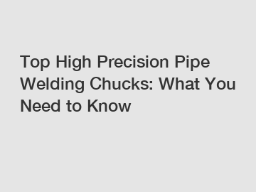 Top High Precision Pipe Welding Chucks: What You Need to Know