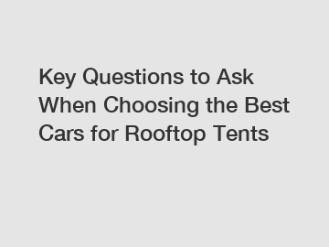 Key Questions to Ask When Choosing the Best Cars for Rooftop Tents