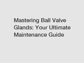 Mastering Ball Valve Glands: Your Ultimate Maintenance Guide