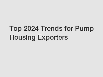 Top 2024 Trends for Pump Housing Exporters