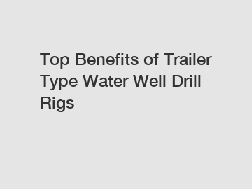 Top Benefits of Trailer Type Water Well Drill Rigs