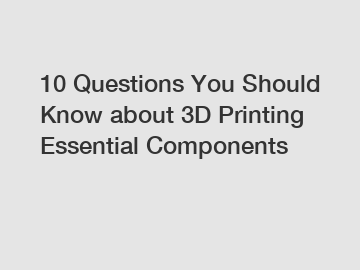 10 Questions You Should Know about 3D Printing Essential Components