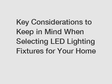 Key Considerations to Keep in Mind When Selecting LED Lighting Fixtures for Your Home