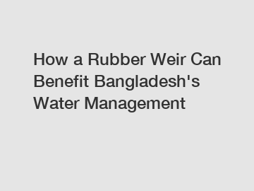 How a Rubber Weir Can Benefit Bangladesh's Water Management