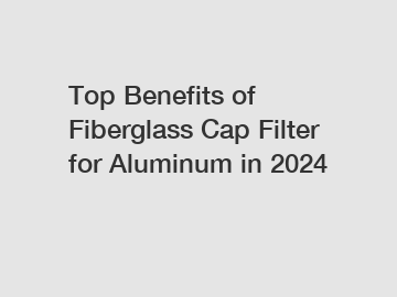 Top Benefits of Fiberglass Cap Filter for Aluminum in 2024