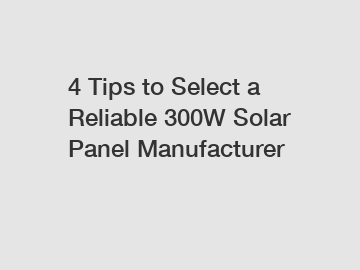 4 Tips to Select a Reliable 300W Solar Panel Manufacturer