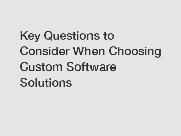 Key Questions to Consider When Choosing Custom Software Solutions