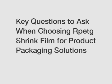 Key Questions to Ask When Choosing Rpetg Shrink Film for Product Packaging Solutions