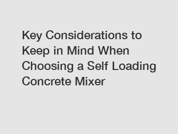 Key Considerations to Keep in Mind When Choosing a Self Loading Concrete Mixer