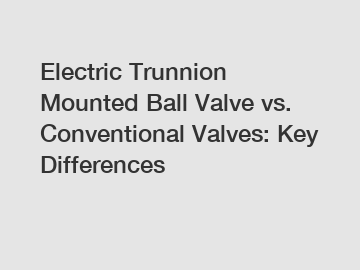 Electric Trunnion Mounted Ball Valve vs. Conventional Valves: Key Differences