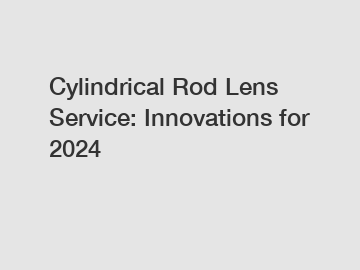 Cylindrical Rod Lens Service: Innovations for 2024