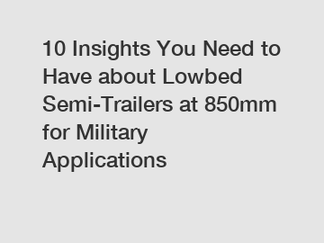 10 Insights You Need to Have about Lowbed Semi-Trailers at 850mm for Military Applications