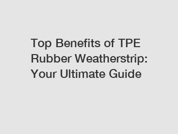 Top Benefits of TPE Rubber Weatherstrip: Your Ultimate Guide