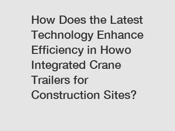 How Does the Latest Technology Enhance Efficiency in Howo Integrated Crane Trailers for Construction Sites?