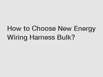 How to Choose New Energy Wiring Harness Bulk?