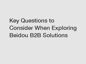 Key Questions to Consider When Exploring Beidou B2B Solutions