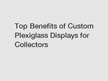 Top Benefits of Custom Plexiglass Displays for Collectors