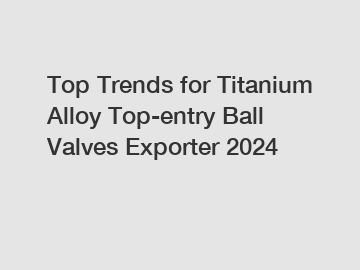 Top Trends for Titanium Alloy Top-entry Ball Valves Exporter 2024