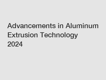 Advancements in Aluminum Extrusion Technology 2024