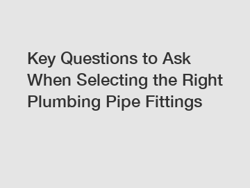 Key Questions to Ask When Selecting the Right Plumbing Pipe Fittings