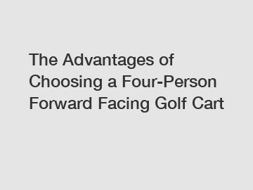 The Advantages of Choosing a Four-Person Forward Facing Golf Cart